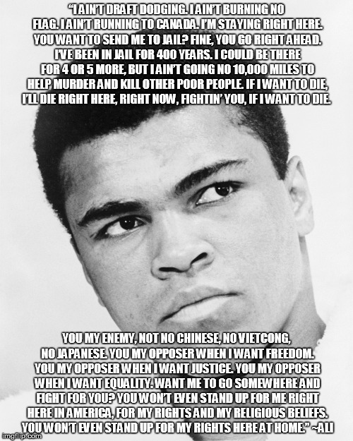 Muhammad Ali stands up for his beliefs | “I AIN’T DRAFT DODGING. I AIN’T BURNING NO FLAG. I AIN’T RUNNING TO CANADA. I’M STAYING RIGHT HERE. YOU WANT TO SEND ME TO JAIL? FINE, YOU GO RIGHT AHEAD. I’VE BEEN IN JAIL FOR 400 YEARS. I COULD BE THERE FOR 4 OR 5 MORE, BUT I AIN’T GOING NO 10,000 MILES TO HELP MURDER AND KILL OTHER POOR PEOPLE. IF I WANT TO DIE, I’LL DIE RIGHT HERE, RIGHT NOW, FIGHTIN’ YOU, IF I WANT TO DIE. YOU MY ENEMY, NOT NO CHINESE, NO VIETCONG, NO JAPANESE. YOU MY OPPOSER WHEN I WANT FREEDOM. YOU MY OPPOSER WHEN I WANT JUSTICE. YOU MY OPPOSER WHEN I WANT EQUALITY. WANT ME TO GO SOMEWHERE AND FIGHT FOR YOU? YOU WON’T EVEN STAND UP FOR ME RIGHT HERE IN AMERICA, FOR MY RIGHTS AND MY RELIGIOUS BELIEFS. YOU WON’T EVEN STAND UP FOR MY RIGHTS HERE AT HOME.” ~ALI | image tagged in ali,muhammad ali,equal rights,courage,conviction | made w/ Imgflip meme maker