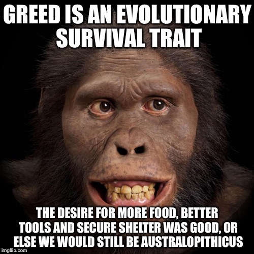 Africanus | GREED IS AN EVOLUTIONARY SURVIVAL TRAIT THE DESIRE FOR MORE FOOD, BETTER TOOLS AND SECURE SHELTER WAS GOOD, OR ELSE WE WOULD STILL BE AUSTRA | image tagged in africanus | made w/ Imgflip meme maker