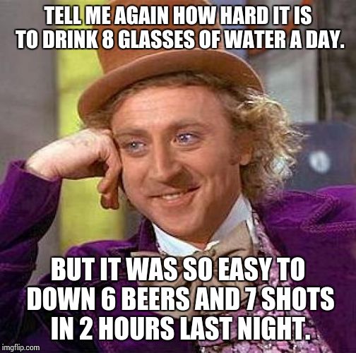 Really? | TELL ME AGAIN HOW HARD IT IS TO DRINK 8 GLASSES OF WATER A DAY. BUT IT WAS SO EASY TO DOWN 6 BEERS AND 7 SHOTS IN 2 HOURS LAST NIGHT. | image tagged in memes,creepy condescending wonka,drinking,funny memes | made w/ Imgflip meme maker