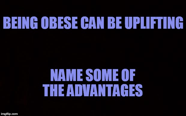 BLACK PAGE | BEING OBESE CAN BE UPLIFTING; NAME SOME OF THE ADVANTAGES | image tagged in black page | made w/ Imgflip meme maker