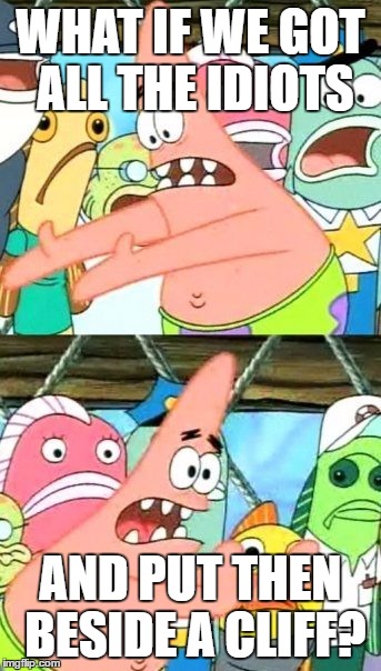 Life would be much better this way | WHAT IF WE GOT ALL THE IDIOTS; AND PUT THEN BESIDE A CLIFF? | image tagged in memes,put it somewhere else patrick | made w/ Imgflip meme maker