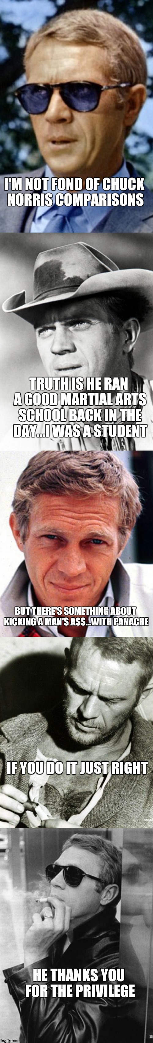 Steve McQueen (1930-1980) | I'M NOT FOND OF CHUCK NORRIS COMPARISONS; TRUTH IS HE RAN A GOOD MARTIAL ARTS SCHOOL BACK IN THE DAY...I WAS A STUDENT; BUT THERE'S SOMETHING ABOUT KICKING A MAN'S ASS...WITH PANACHE; IF YOU DO IT JUST RIGHT; HE THANKS YOU FOR THE PRIVILEGE | image tagged in actors | made w/ Imgflip meme maker