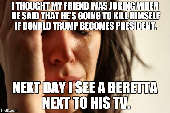 Now To Just Wait. | I THOUGHT MY FRIEND WAS JOKING WHEN HE SAID THAT HE'S GOING TO KILL HIMSELF IF DONALD TRUMP BECOMES PRESIDENT. NEXT DAY I SEE A BERETTA NEXT TO HIS TV. | image tagged in memes,first world problems,donald trump | made w/ Imgflip meme maker