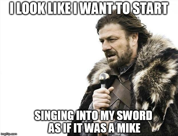 Brace Yourselves X is Coming | I LOOK LIKE I WANT TO START; SINGING INTO MY SWORD AS IF IT WAS A MIKE | image tagged in memes,brace yourselves x is coming | made w/ Imgflip meme maker