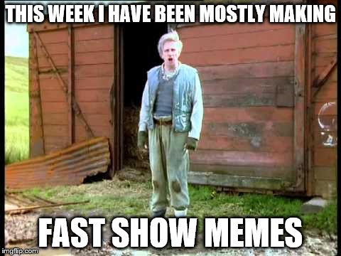 THIS WEEK I HAVE BEEN MOSTLY MAKING FAST SHOW MEMES | made w/ Imgflip meme maker