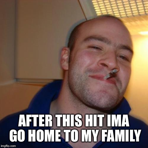 Good Guy Greg | AFTER THIS HIT IMA GO HOME TO MY FAMILY | image tagged in memes,good guy greg | made w/ Imgflip meme maker