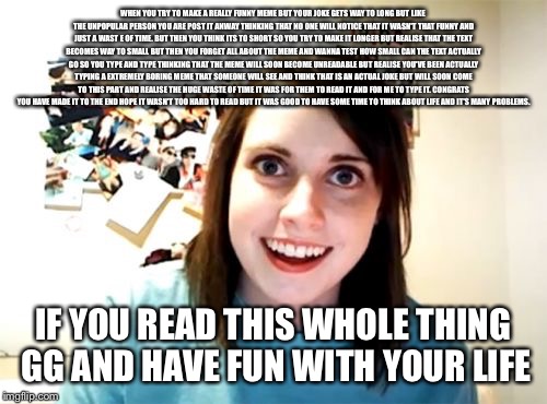 Overly Attached Girlfriend | WHEN YOU TRY TO MAKE A REALLY FUNNY MEME BUT YOUR JOKE GETS WAY TO LONG BUT LIKE THE UNPOPULAR PERSON YOU ARE POST IT ANWAY THINKING THAT NO ONE WILL NOTICE THAT IT WASN'T THAT FUNNY AND JUST A WAST E OF TIME. BUT THEN YOU THINK ITS TO SHORT SO YOU TRY TO MAKE IT LONGER BUT REALISE THAT THE TEXT BECOMES WAY TO SMALL BUT THEN YOU FORGET ALL ABOUT THE MEME AND WANNA TEST HOW SMALL CAN THE TEXT ACTUALLY GO SO YOU TYPE AND TYPE THINKING THAT THE MEME WILL SOON BECOME UNREADABLE BUT REALISE YOU'VE BEEN ACTUALLY TYPING A EXTREMELY BORING MEME THAT SOMEONE WILL SEE AND THINK THAT IS AN ACTUAL JOKE BUT WILL SOON COME TO THIS PART AND REALISE THE HUGE WASTE OF TIME IT WAS FOR THEM TO READ IT AND FOR ME TO TYPE IT. CONGRATS YOU HAVE MADE IT TO THE END HOPE IT WASN'T TOO HARD TO READ BUT IT WAS GOOD TO HAVE SOME TIME TO THINK ABOUT LIFE AND IT'S MANY PROBLEMS. IF YOU READ THIS WHOLE THING GG AND HAVE FUN WITH YOUR LIFE | image tagged in memes,overly attached girlfriend | made w/ Imgflip meme maker