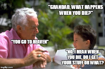 grandad | "GRANDAD, WHAT HAPPENS WHEN YOU DIE?"; "YOU GO TO HEAVEN"; "NO, I MEAN WHEN YOU DIE, DO I GET YOUR STUFF OR WHAT? | image tagged in grandad | made w/ Imgflip meme maker