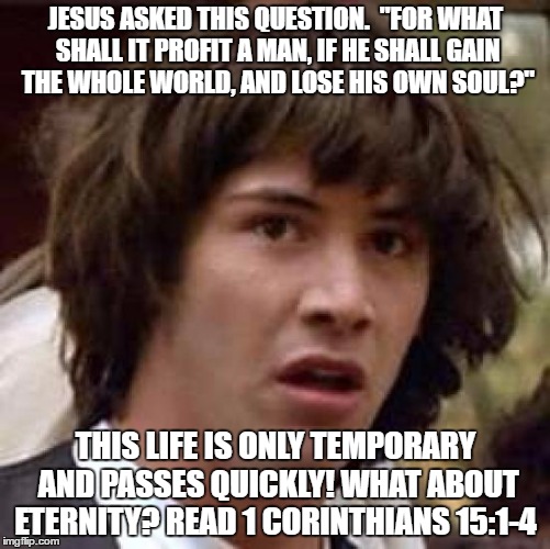 Conspiracy Keanu Meme | JESUS ASKED THIS QUESTION.  "FOR WHAT SHALL IT PROFIT A MAN, IF HE SHALL GAIN THE WHOLE WORLD, AND LOSE HIS OWN SOUL?"; THIS LIFE IS ONLY TEMPORARY AND PASSES QUICKLY! WHAT ABOUT ETERNITY? READ 1 CORINTHIANS 15:1-4 | image tagged in memes,conspiracy keanu | made w/ Imgflip meme maker