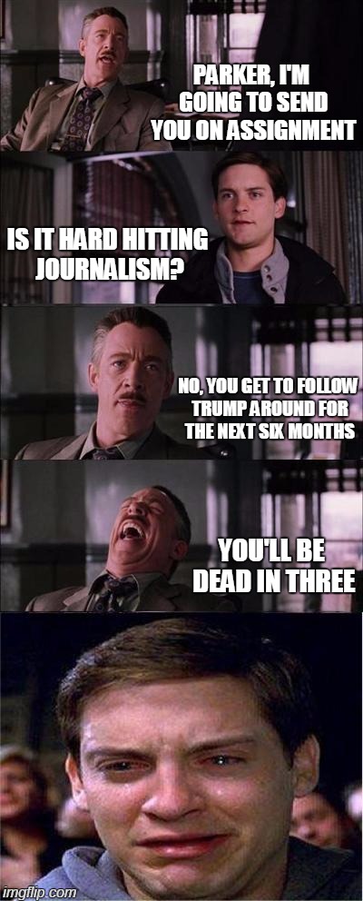 F You Parker! ! ! | PARKER, I'M GOING TO SEND YOU ON ASSIGNMENT; IS IT HARD HITTING JOURNALISM? NO, YOU GET TO FOLLOW TRUMP AROUND FOR THE NEXT SIX MONTHS; YOU'LL BE DEAD IN THREE | image tagged in memes,peter parker cry,funny,spiderman,trump,donald trump | made w/ Imgflip meme maker