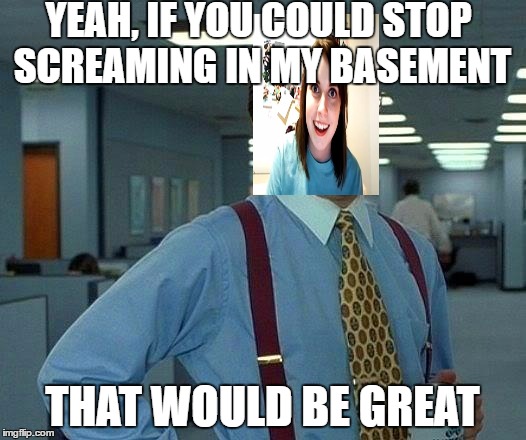 lol | YEAH, IF YOU COULD STOP SCREAMING IN MY BASEMENT; THAT WOULD BE GREAT | image tagged in memes,that would be great | made w/ Imgflip meme maker