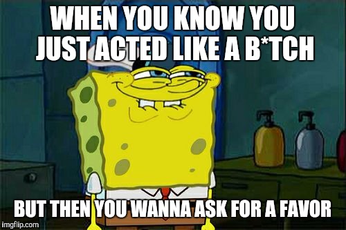 Don't You Squidward Meme | WHEN YOU KNOW YOU JUST ACTED LIKE A B*TCH; BUT THEN YOU WANNA ASK FOR A FAVOR | image tagged in memes,dont you squidward | made w/ Imgflip meme maker