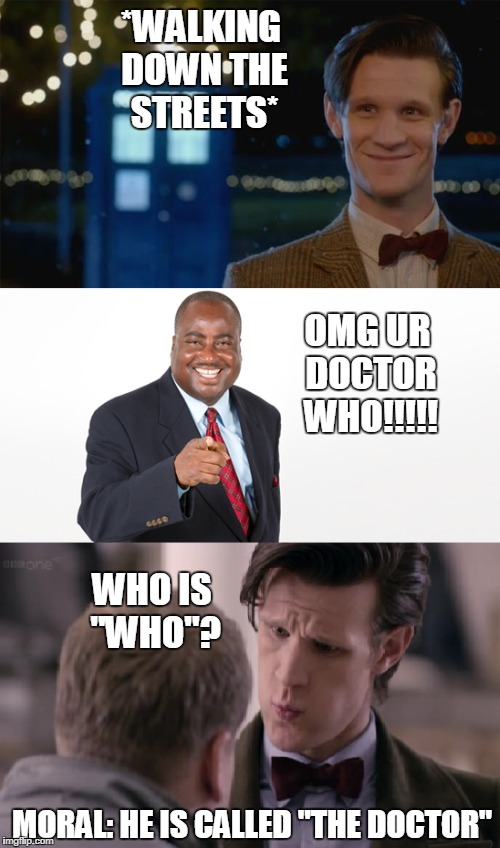 I Am "The Doctor" | *WALKING DOWN THE STREETS*; OMG UR DOCTOR WHO!!!!! WHO IS "WHO"? MORAL: HE IS CALLED "THE DOCTOR" | image tagged in doctor who,doctor,confused,who | made w/ Imgflip meme maker