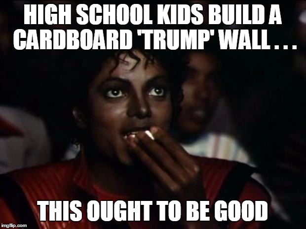 Michael Jackson Popcorn Meme | HIGH SCHOOL KIDS BUILD A CARDBOARD 'TRUMP' WALL . . . THIS OUGHT TO BE GOOD | image tagged in memes,michael jackson popcorn | made w/ Imgflip meme maker