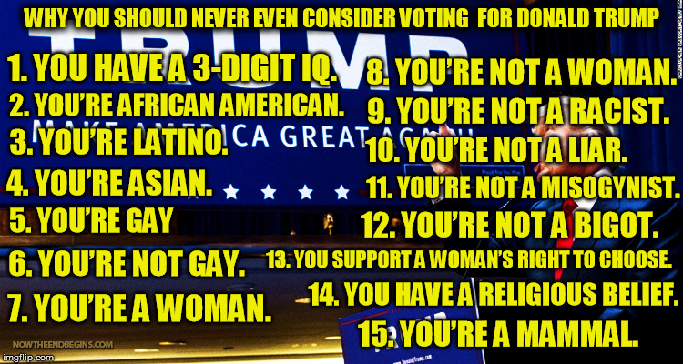 15 facts about not voting for Trump in 2016 | WHY YOU SHOULD NEVER EVEN CONSIDER VOTING 
FOR DONALD TRUMP; 1. YOU HAVE A 3-DIGIT IQ. 8. YOU’RE NOT A WOMAN. 2. YOU’RE AFRICAN AMERICAN. 9. YOU’RE NOT A RACIST. 3. YOU’RE LATINO. 10. YOU’RE NOT A LIAR. 11. YOU’RE NOT A MISOGYNIST. 4. YOU’RE ASIAN. 5. YOU’RE GAY; 12. YOU’RE NOT A BIGOT. 6. YOU’RE NOT GAY. 13. YOU SUPPORT A WOMAN’S RIGHT TO CHOOSE. 14. YOU HAVE A RELIGIOUS BELIEF. 7. YOU’RE A WOMAN. 15. YOU’RE A MAMMAL. | image tagged in trump,election 2016,funny memes,donald trump | made w/ Imgflip meme maker