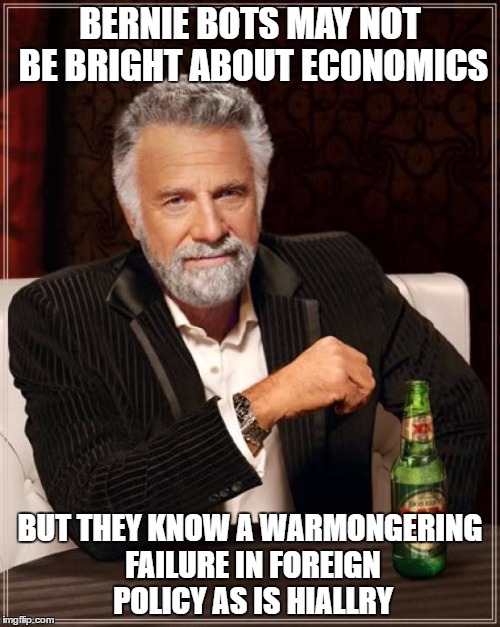 The Most Interesting Man In The World Meme | BERNIE BOTS MAY NOT BE BRIGHT ABOUT ECONOMICS; BUT THEY KNOW A WARMONGERING FAILURE IN FOREIGN POLICY AS IS HIALLRY | image tagged in memes,the most interesting man in the world | made w/ Imgflip meme maker