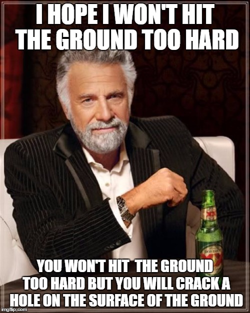 The Most Interesting Man In The World Meme | I HOPE I WON'T HIT THE GROUND TOO HARD; YOU WON'T HIT  THE GROUND TOO HARD BUT YOU WILL CRACK A HOLE ON THE SURFACE OF THE GROUND | image tagged in memes,the most interesting man in the world | made w/ Imgflip meme maker