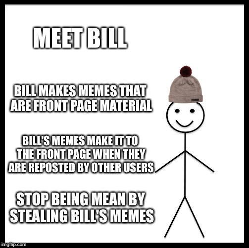 Be Like Bill | MEET BILL; BILL MAKES MEMES THAT ARE FRONT PAGE MATERIAL; BILL'S MEMES MAKE IT TO THE FRONT PAGE WHEN THEY ARE REPOSTED BY OTHER USERS; STOP BEING MEAN BY STEALING BILL'S MEMES | image tagged in memes,be like bill | made w/ Imgflip meme maker