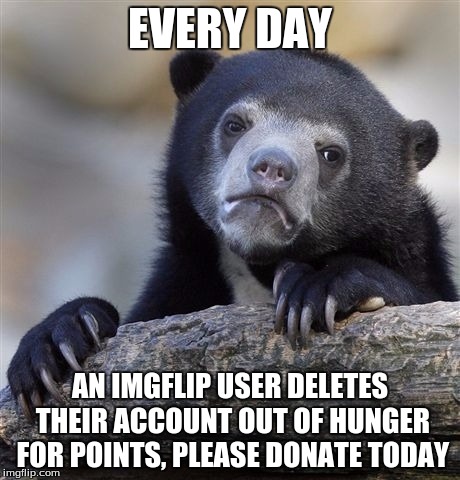 Confession Bear Meme | EVERY DAY; AN IMGFLIP USER DELETES THEIR ACCOUNT OUT OF HUNGER FOR POINTS, PLEASE DONATE TODAY | image tagged in memes,confession bear | made w/ Imgflip meme maker