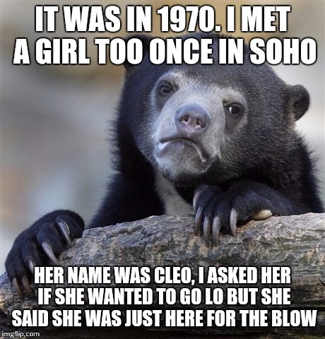 Confession Bear Meme | IT WAS IN 1970. I MET A GIRL TOO ONCE IN SOHO HER NAME WAS CLEO, I ASKED HER IF SHE WANTED TO GO LO BUT SHE SAID SHE WAS JUST HERE FOR THE B | image tagged in memes,confession bear | made w/ Imgflip meme maker