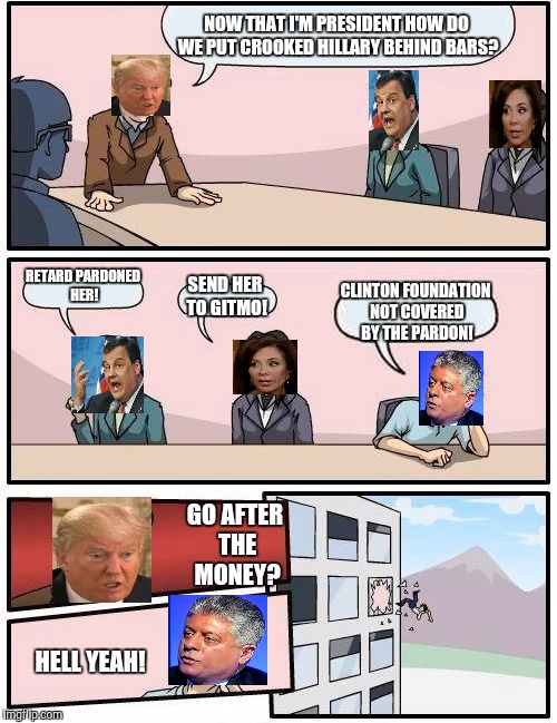 Meanwhile, in the Trump White House... | NOW THAT I'M PRESIDENT HOW DO WE PUT CROOKED HILLARY BEHIND BARS? RETARD PARDONED HER! SEND HER TO GITMO! CLINTON FOUNDATION NOT COVERED BY THE PARDON! GO AFTER THE MONEY? HELL YEAH! | image tagged in memes,boardroom meeting suggestion | made w/ Imgflip meme maker