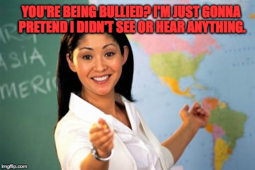 Kids get away with so much $hit cuz teachers have no power to do anything anymore, too scared of the parents | YOU'RE BEING BULLIED? I'M JUST GONNA PRETEND I DIDN'T SEE OR HEAR ANYTHING. | image tagged in memes,unhelpful high school teacher,bullying,school,funny memes,accurate | made w/ Imgflip meme maker