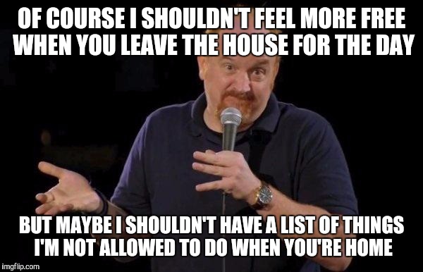 Louis ck but maybe | OF COURSE I SHOULDN'T FEEL MORE FREE WHEN YOU LEAVE THE HOUSE FOR THE DAY; BUT MAYBE I SHOULDN'T HAVE A LIST OF THINGS I'M NOT ALLOWED TO DO WHEN YOU'RE HOME | image tagged in louis ck but maybe,AdviceAnimals | made w/ Imgflip meme maker