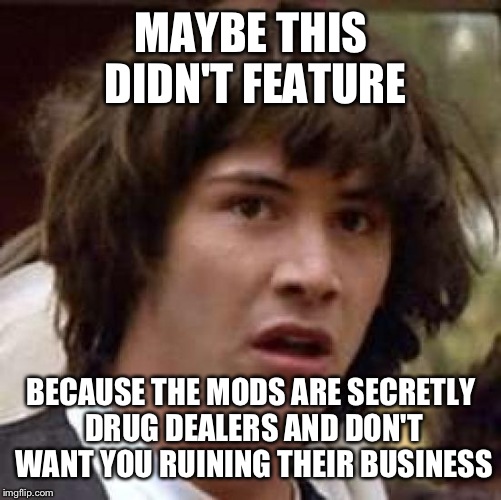 Conspiracy Keanu Meme | MAYBE THIS DIDN'T FEATURE BECAUSE THE MODS ARE SECRETLY DRUG DEALERS AND DON'T WANT YOU RUINING THEIR BUSINESS | image tagged in memes,conspiracy keanu | made w/ Imgflip meme maker