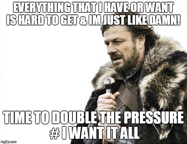 Brace Yourselves X is Coming | EVERYTHING THAT I HAVE OR WANT IS HARD TO GET & IM JUST LIKE DAMN! TIME TO DOUBLE THE PRESSURE 
# I WANT IT ALL | image tagged in memes,brace yourselves x is coming | made w/ Imgflip meme maker