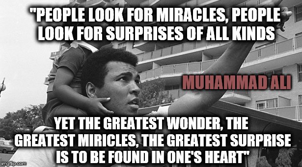 Muhammad Ali | "PEOPLE LOOK FOR MIRACLES, PEOPLE LOOK FOR SURPRISES OF ALL KINDS; MUHAMMAD ALI; YET THE GREATEST WONDER, THE GREATEST MIRICLES, THE GREATEST SURPRISE IS TO BE FOUND IN ONE'S HEART" | image tagged in muhammad ali | made w/ Imgflip meme maker