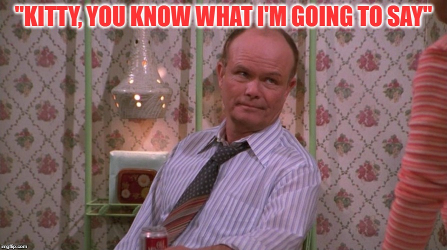 You Know Red Forman | "KITTY, YOU KNOW WHAT I'M GOING TO SAY" | image tagged in you know red forman | made w/ Imgflip meme maker