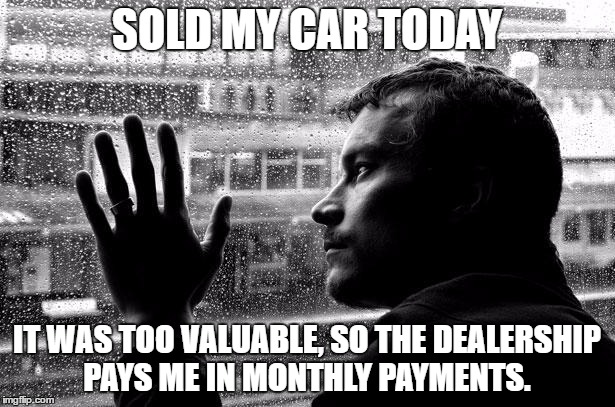 Over Educated Problems Meme | SOLD MY CAR TODAY; IT WAS TOO VALUABLE, SO THE DEALERSHIP PAYS ME IN MONTHLY PAYMENTS. | image tagged in memes,over educated problems | made w/ Imgflip meme maker