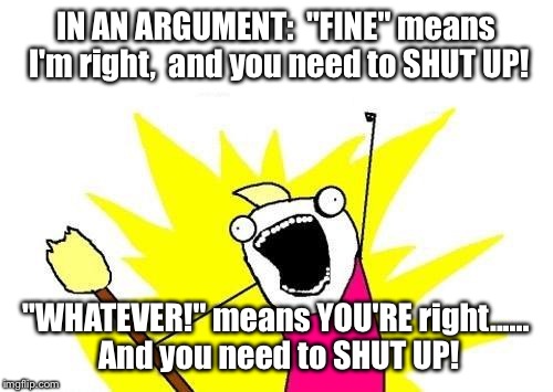 X All The Y Meme | IN AN ARGUMENT:  "FINE" means I'm right,  and you need to SHUT UP! "WHATEVER!" means YOU'RE right...... And you need to SHUT UP! | image tagged in memes,x all the y | made w/ Imgflip meme maker