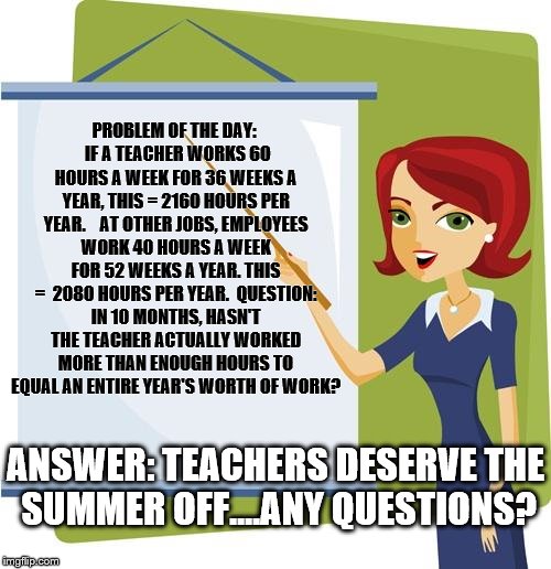 Teacher | PROBLEM OF THE DAY:  IF A TEACHER WORKS 60 HOURS A WEEK FOR 36 WEEKS A YEAR, THIS = 2160 HOURS PER YEAR.    AT OTHER JOBS, EMPLOYEES WORK 40 HOURS A WEEK FOR 52 WEEKS A YEAR. THIS =  2080 HOURS PER YEAR.  QUESTION: IN 10 MONTHS, HASN'T THE TEACHER ACTUALLY WORKED MORE THAN ENOUGH HOURS TO EQUAL AN ENTIRE YEAR'S WORTH OF WORK? ANSWER: TEACHERS DESERVE THE SUMMER OFF....ANY QUESTIONS? | image tagged in teacher | made w/ Imgflip meme maker