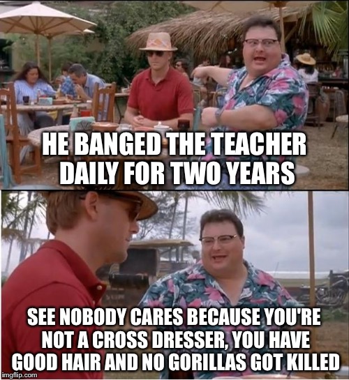 See Nobody Cares | HE BANGED THE TEACHER DAILY FOR TWO YEARS; SEE NOBODY CARES BECAUSE YOU'RE NOT A CROSS DRESSER, YOU HAVE GOOD HAIR AND NO GORILLAS GOT KILLED | image tagged in memes,see nobody cares | made w/ Imgflip meme maker