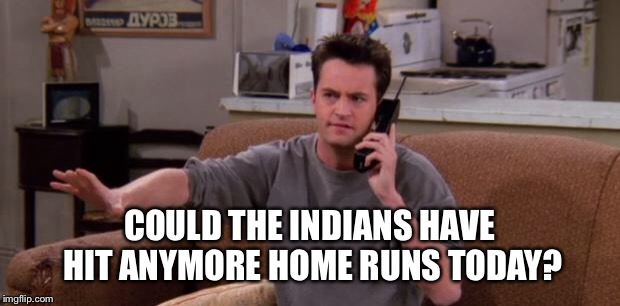 Chandler bing | COULD THE INDIANS HAVE HIT ANYMORE HOME RUNS TODAY? | image tagged in chandler bing | made w/ Imgflip meme maker