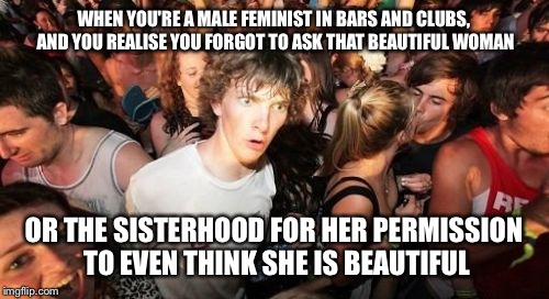Sudden Clarity Clarence Meme | WHEN YOU'RE A MALE FEMINIST IN BARS AND CLUBS, AND YOU REALISE YOU FORGOT TO ASK THAT BEAUTIFUL WOMAN; OR THE SISTERHOOD FOR HER PERMISSION TO EVEN THINK SHE IS BEAUTIFUL | image tagged in memes,sudden clarity clarence | made w/ Imgflip meme maker
