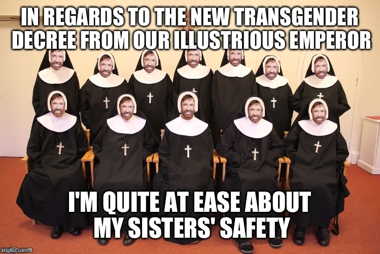 Whoops, did I say Emperor? I meant President.. | IN REGARDS TO THE NEW TRANSGENDER DECREE FROM OUR ILLUSTRIOUS EMPEROR; I'M QUITE AT EASE ABOUT MY SISTERS' SAFETY | image tagged in chuck nuns,memes,funny,chuck norris | made w/ Imgflip meme maker