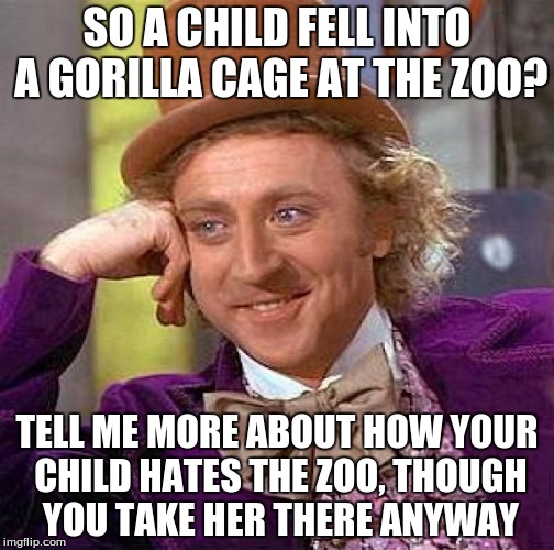 Creepy Condescending Wonka | SO A CHILD FELL INTO A GORILLA CAGE AT THE ZOO? TELL ME MORE ABOUT HOW YOUR CHILD HATES THE ZOO, THOUGH YOU TAKE HER THERE ANYWAY | image tagged in memes,creepy condescending wonka | made w/ Imgflip meme maker