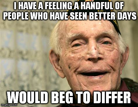 I HAVE A FEELING A HANDFUL OF PEOPLE WHO HAVE SEEN BETTER DAYS WOULD BEG TO DIFFER | made w/ Imgflip meme maker