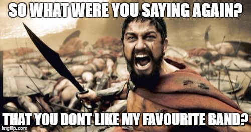 Sparta Leonidas | SO WHAT WERE YOU SAYING AGAIN? THAT YOU DONT LIKE MY FAVOURITE BAND? | image tagged in memes,sparta leonidas | made w/ Imgflip meme maker