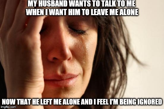 First World Problems Meme | MY HUSBAND WANTS TO TALK TO ME WHEN I WANT HIM TO LEAVE ME ALONE NOW THAT HE LEFT ME ALONE AND I FEEL I'M BEING IGNORED | image tagged in memes,first world problems | made w/ Imgflip meme maker