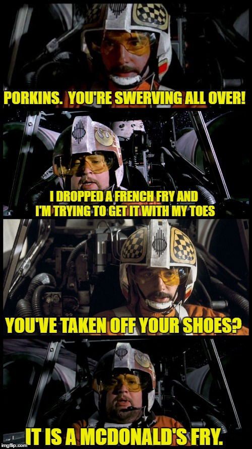 Star Wars Porkins | PORKINS.  YOU'RE SWERVING ALL OVER! I DROPPED A FRENCH FRY AND I'M TRYING TO GET IT WITH MY TOES; YOU'VE TAKEN OFF YOUR SHOES? IT IS A MCDONALD'S FRY. | image tagged in star wars porkins,star wars,memes,porkins | made w/ Imgflip meme maker