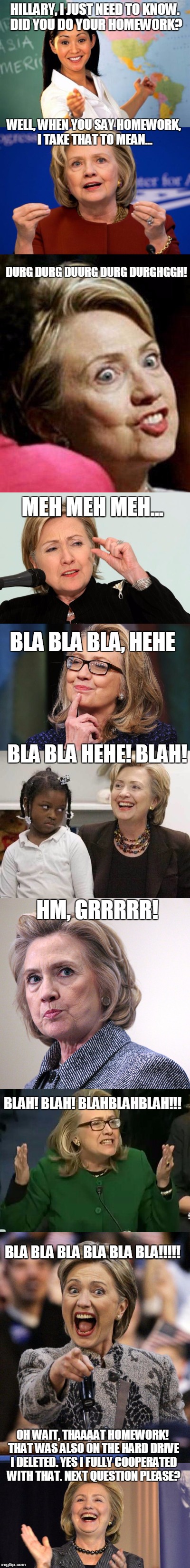 A simple question | HILLARY, I JUST NEED TO KNOW. DID YOU DO YOUR HOMEWORK? WELL, WHEN YOU SAY HOMEWORK, I TAKE THAT TO MEAN... DURG DURG DUURG DURG DURGHGGH! MEH MEH MEH... BLA BLA BLA, HEHE; BLA BLA HEHE! BLAH! HM, GRRRRR! BLAH! BLAH! BLAHBLAHBLAH!!! BLA BLA BLA BLA BLA BLA!!!!! OH WAIT, THAAAAT HOMEWORK! THAT WAS ALSO ON THE HARD DRIVE I DELETED. YES I FULLY COOPERATED WITH THAT. NEXT QUESTION PLEASE? | image tagged in hillary clinton | made w/ Imgflip meme maker