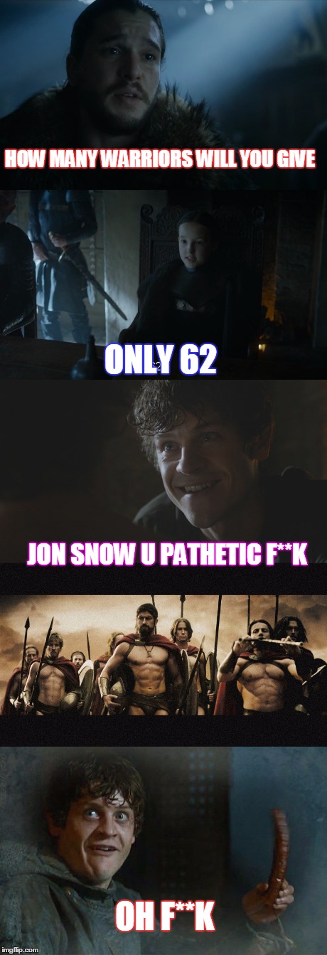 jon snow the leader | HOW MANY WARRIORS WILL YOU GIVE; ONLY 62; JON SNOW U PATHETIC F**K; OH F**K | image tagged in game of thrones,jon snow,sparta leonidas,this is sparta | made w/ Imgflip meme maker