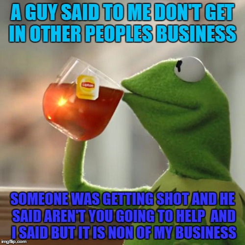 But That's None Of My Business Meme | A GUY SAID TO ME DON'T GET IN OTHER PEOPLES BUSINESS; SOMEONE WAS GETTING SHOT AND HE SAID AREN'T YOU GOING TO HELP 
AND I SAID BUT IT IS NON OF MY BUSINESS | image tagged in memes,but thats none of my business,kermit the frog | made w/ Imgflip meme maker