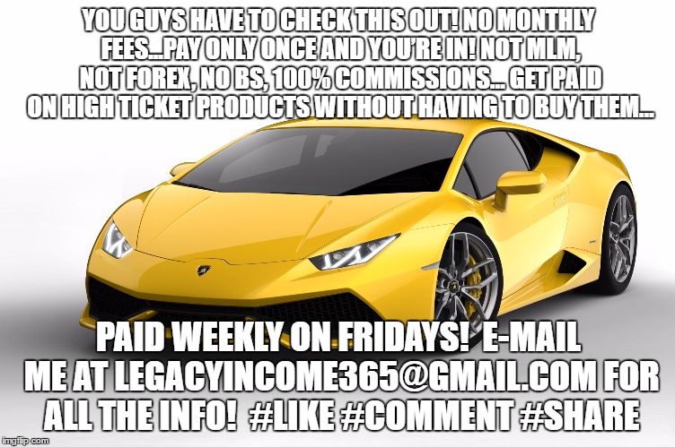 lamborghini | YOU GUYS HAVE TO CHECK THIS OUT!
NO MONTHLY FEES...PAY ONLY ONCE AND YOU’RE IN!
NOT MLM, NOT FOREX, NO BS, 100% COMMISSIONS…
GET PAID ON HIGH TICKET PRODUCTS WITHOUT HAVING TO BUY THEM…; PAID WEEKLY ON FRIDAYS!

E-MAIL ME AT LEGACYINCOME365@GMAIL.COM FOR ALL THE INFO!

#LIKE #COMMENT #SHARE | image tagged in lamborghini | made w/ Imgflip meme maker
