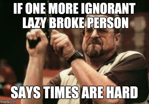 Am I The Only One Around Here | IF ONE MORE IGNORANT LAZY BROKE PERSON; SAYS TIMES ARE HARD | image tagged in memes,am i the only one around here | made w/ Imgflip meme maker