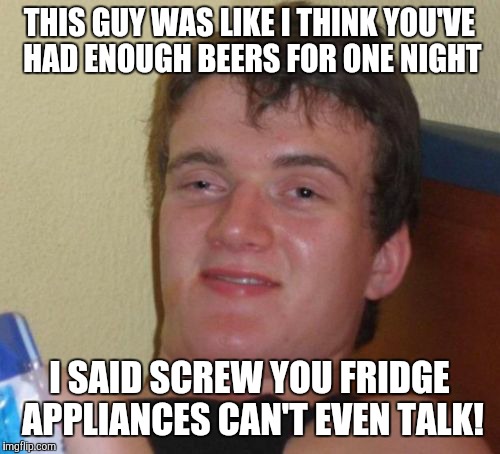 10 Guy Meme | THIS GUY WAS LIKE I THINK YOU'VE HAD ENOUGH BEERS FOR ONE NIGHT; I SAID SCREW YOU FRIDGE APPLIANCES CAN'T EVEN TALK! | image tagged in memes,10 guy | made w/ Imgflip meme maker