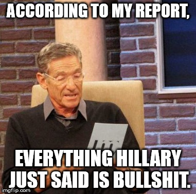 Maury Lie Detector | ACCORDING TO MY REPORT, EVERYTHING HILLARY JUST SAID IS BULLSHIT. | image tagged in memes,maury lie detector | made w/ Imgflip meme maker